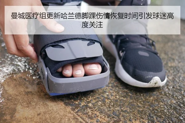 曼城医疗组更新哈兰德脚踝伤情恢复时间引发球迷高度关注