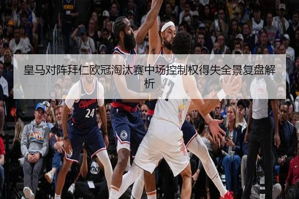 皇马对阵拜仁欧冠淘汰赛中场控制权得失全景复盘解析