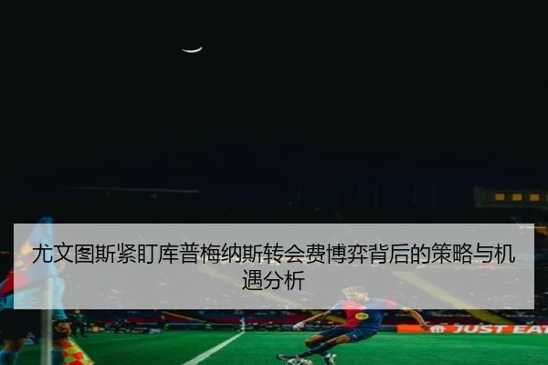 尤文图斯紧盯库普梅纳斯转会费博弈背后的策略与机遇分析