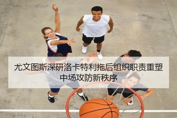尤文图斯深研洛卡特利拖后组织职责重塑中场攻防新秩序