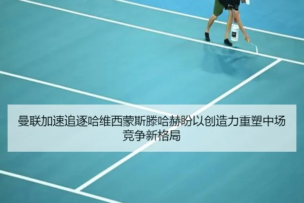 曼联加速追逐哈维西蒙斯滕哈赫盼以创造力重塑中场竞争新格局